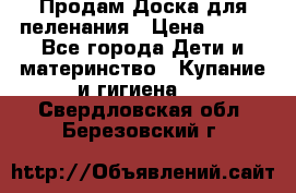 Продам Доска для пеленания › Цена ­ 100 - Все города Дети и материнство » Купание и гигиена   . Свердловская обл.,Березовский г.